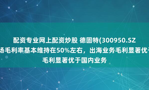 配资专业网上配资炒股 德固特(300950.SZ)：海外市场毛利率基本维持在50%左右，出海业务毛利显著优于国内业务