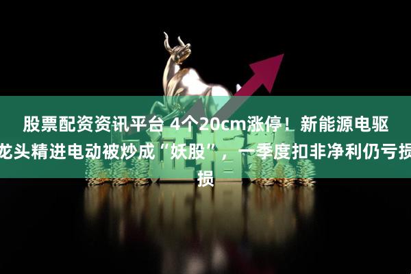 股票配资资讯平台 4个20cm涨停！新能源电驱龙头精进电动被炒成“妖股”，一季度扣非净利仍亏损