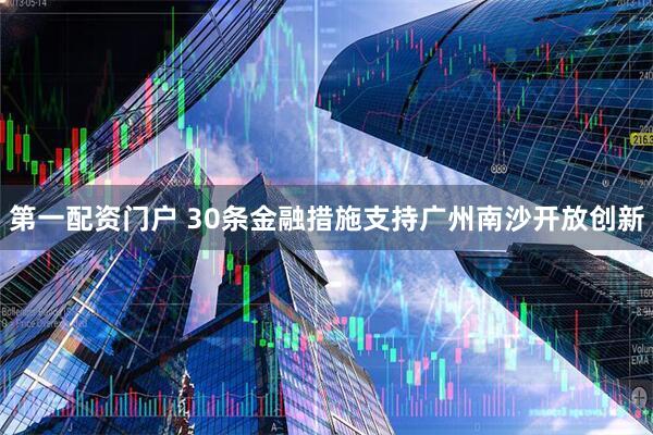 第一配资门户 30条金融措施支持广州南沙开放创新