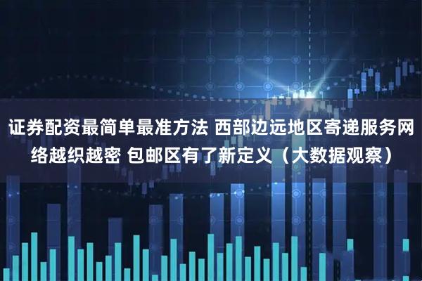 证券配资最简单最准方法 西部边远地区寄递服务网络越织越密 包邮区有了新定义（大数据观察）