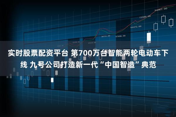 实时股票配资平台 第700万台智能两轮电动车下线 九号公司打造新一代“中国智造”典范