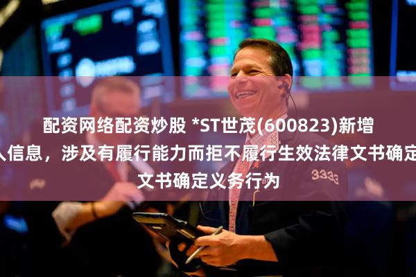 配资网络配资炒股 *ST世茂(600823)新增1条失信人信息，涉及有履行能力而拒不履行生效法律文书确定义务行为