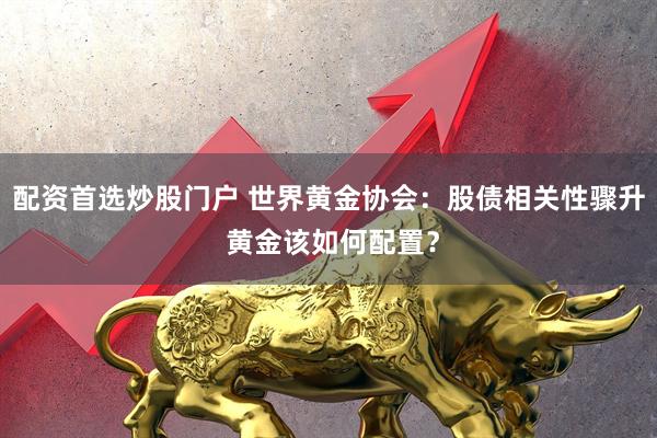 配资首选炒股门户 世界黄金协会：股债相关性骤升 黄金该如何配置？