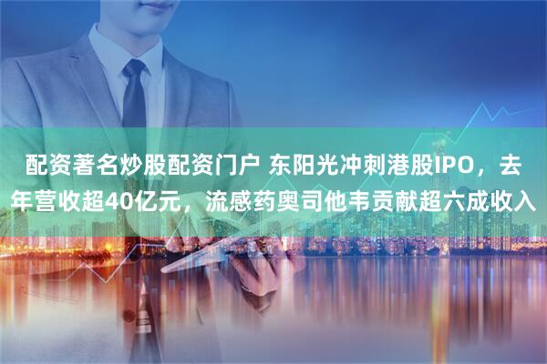 配资著名炒股配资门户 东阳光冲刺港股IPO，去年营收超40亿元，流感药奥司他韦贡献超六成收入