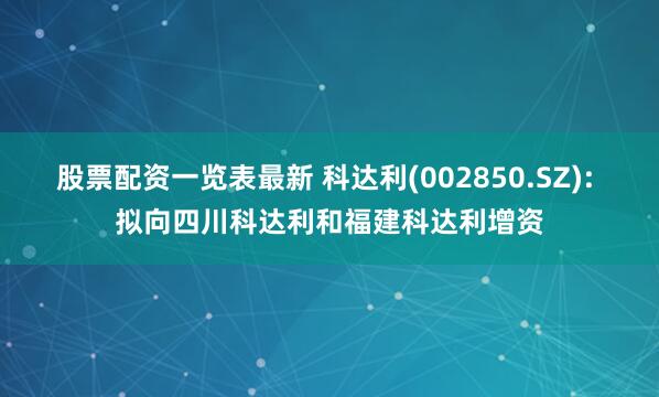 股票配资一览表最新 科达利(002850.SZ): 拟向四川科达利和福建科达利增资