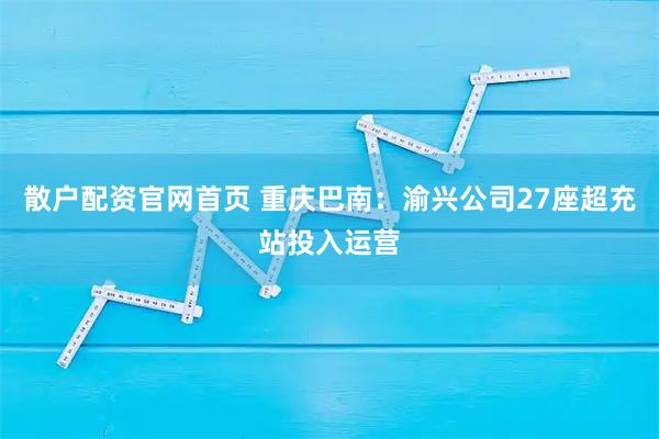 散户配资官网首页 重庆巴南：渝兴公司27座超充站投入运营