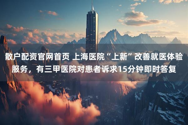 散户配资官网首页 上海医院“上新”改善就医体验服务，有三甲医院对患者诉求15分钟即时答复