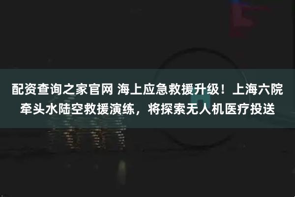 配资查询之家官网 海上应急救援升级！上海六院牵头水陆空救援演练，将探索无人机医疗投送