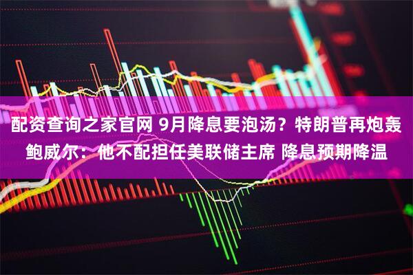 配资查询之家官网 9月降息要泡汤？特朗普再炮轰鲍威尔：他不配担任美联储主席 降息预期降温