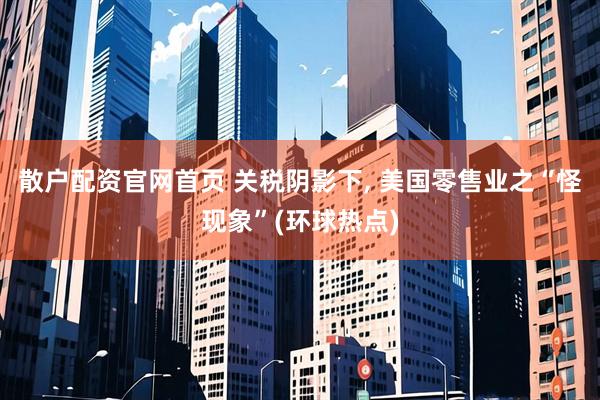 散户配资官网首页 关税阴影下, 美国零售业之“怪现象”(环球热点)