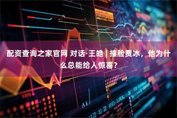 配资查询之家官网 对话·王皓 | 撞脸贾冰，他为什么总能给人惊喜？