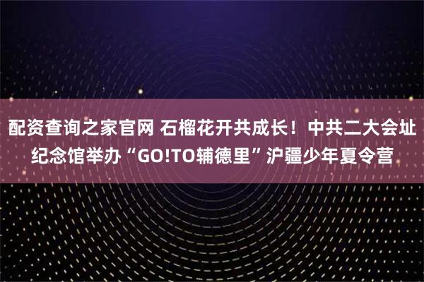 配资查询之家官网 石榴花开共成长！中共二大会址纪念馆举办“GO!TO辅德里”沪疆少年夏令营