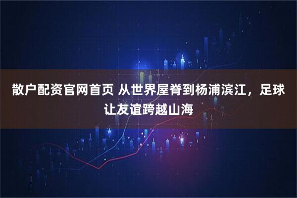 散户配资官网首页 从世界屋脊到杨浦滨江，足球让友谊跨越山海