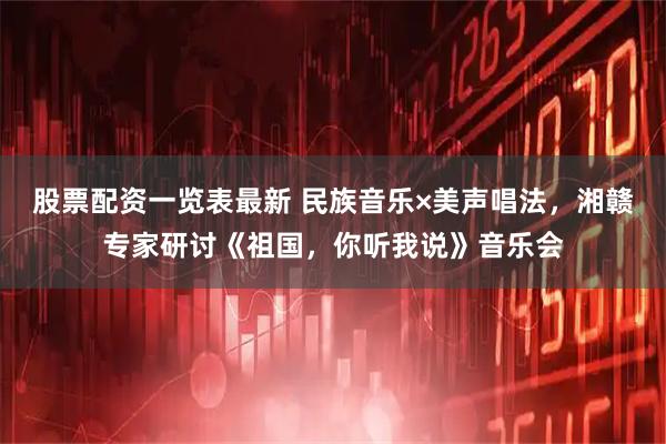 股票配资一览表最新 民族音乐×美声唱法，湘赣专家研讨《祖国，你听我说》音乐会