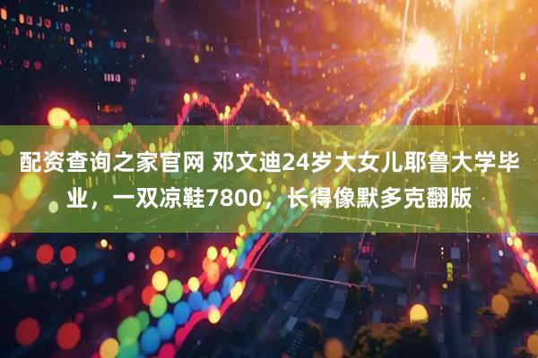 配资查询之家官网 邓文迪24岁大女儿耶鲁大学毕业，一双凉鞋7800，长得像默多克翻版