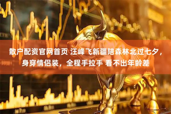 散户配资官网首页 汪峰飞新疆陪森林北过七夕，身穿情侣装，全程手拉手 看不出年龄差