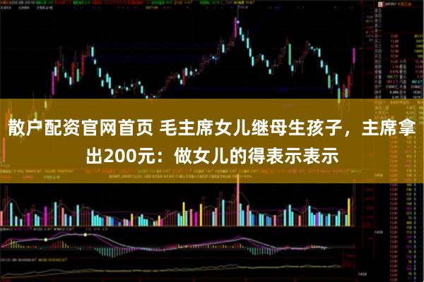 散户配资官网首页 毛主席女儿继母生孩子，主席拿出200元：做女儿的得表示表示