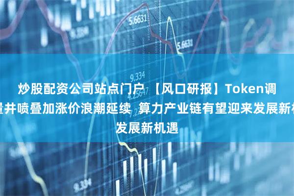 炒股配资公司站点门户 【风口研报】Token调用量井喷叠加涨价浪潮延续  算力产业链有望迎来发展新机遇