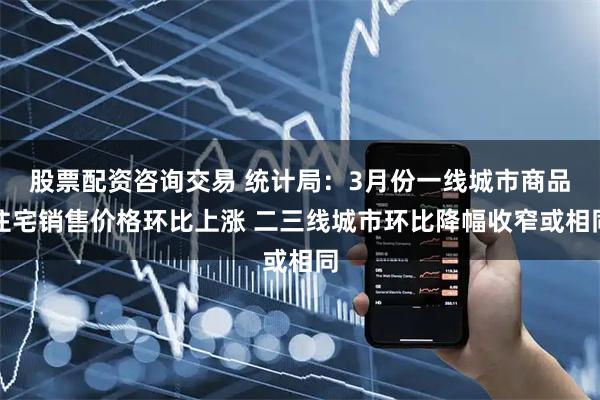 股票配资咨询交易 统计局：3月份一线城市商品住宅销售价格环比上涨 二三线城市环比降幅收窄或相同