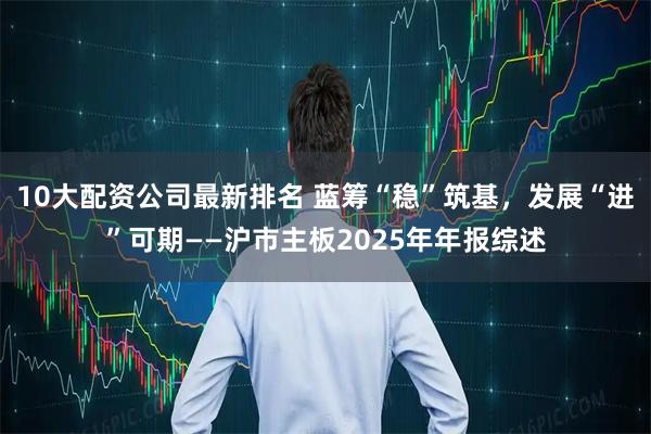 10大配资公司最新排名 蓝筹“稳”筑基，发展“进”可期——沪市主板2025年年报综述