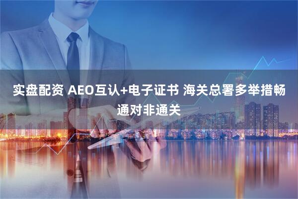 实盘配资 AEO互认+电子证书 海关总署多举措畅通对非通关