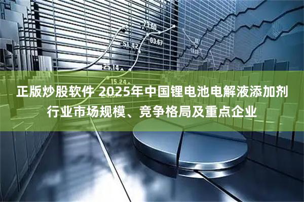 正版炒股软件 2025年中国锂电池电解液添加剂行业市场规模、竞争格局及重点企业