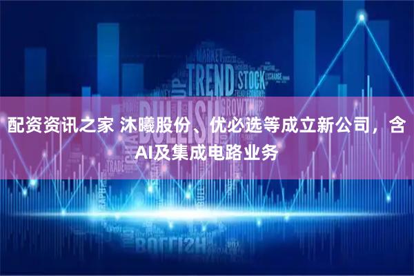 配资资讯之家 沐曦股份、优必选等成立新公司，含AI及集成电路业务