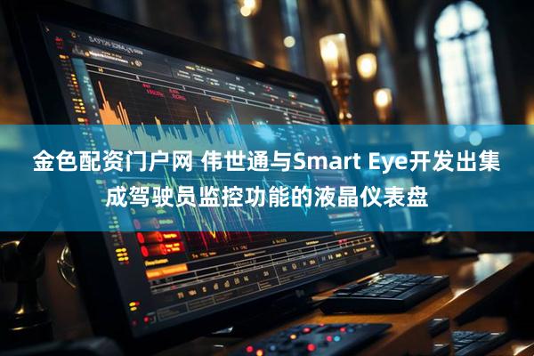 金色配资门户网 伟世通与Smart Eye开发出集成驾驶员监控功能的液晶仪表盘