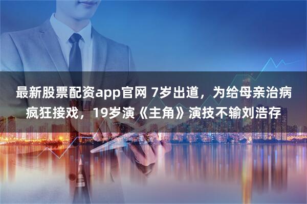 最新股票配资app官网 7岁出道，为给母亲治病疯狂接戏，19岁演《主角》演技不输刘浩存