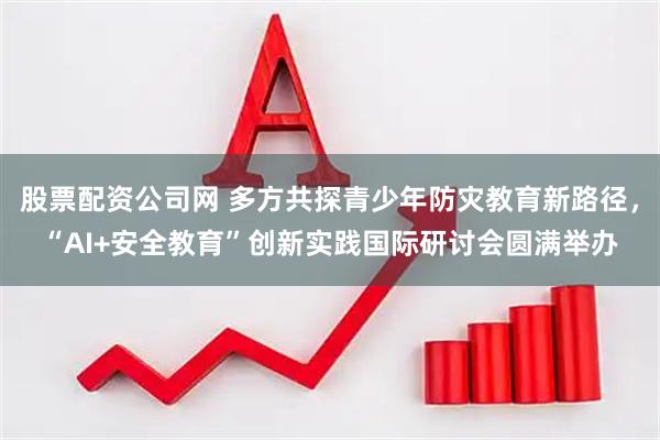 股票配资公司网 多方共探青少年防灾教育新路径，“AI+安全教育”创新实践国际研讨会圆满举办