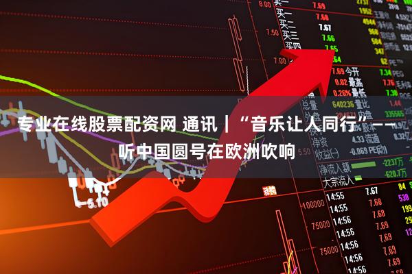 专业在线股票配资网 通讯｜“音乐让人同行”——听中国圆号在欧洲吹响