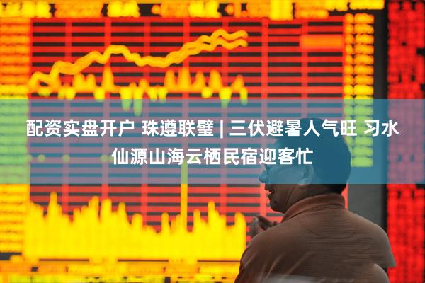 配资实盘开户 珠遵联璧 | 三伏避暑人气旺 习水仙源山海云栖民宿迎客忙