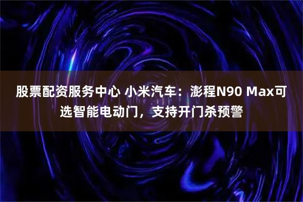 股票配资服务中心 小米汽车：澎程N90 Max可选智能电动门，支持开门杀预警