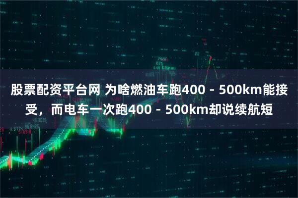 股票配资平台网 为啥燃油车跑400 - 500km能接受，而电车一次跑400 - 500km却说续航短