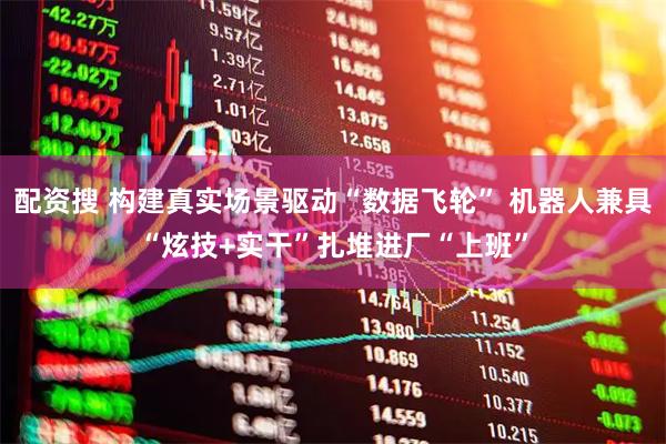 配资搜 构建真实场景驱动“数据飞轮” 机器人兼具“炫技+实干”扎堆进厂“上班”