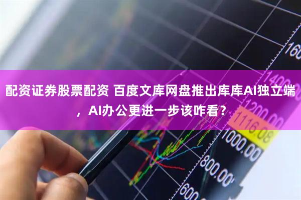 配资证券股票配资 百度文库网盘推出库库AI独立端，AI办公更进一步该咋看？