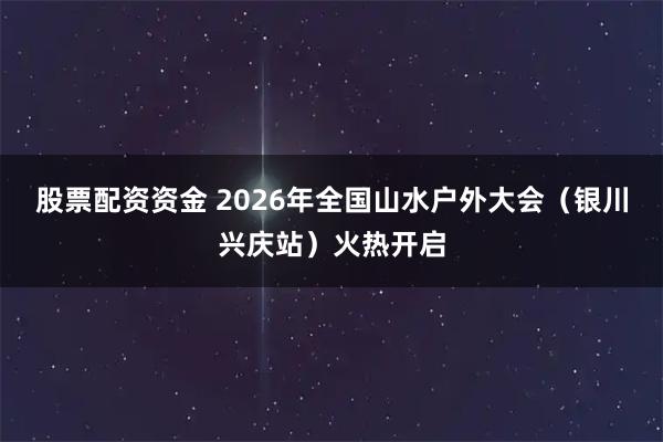 股票配资资金 2026年全国山水户外大会（银川兴庆站）火热开启