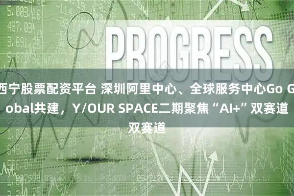 西宁股票配资平台 深圳阿里中心、全球服务中心Go Global共建,Y/OUR SPACE二期聚焦“AI+”双赛道