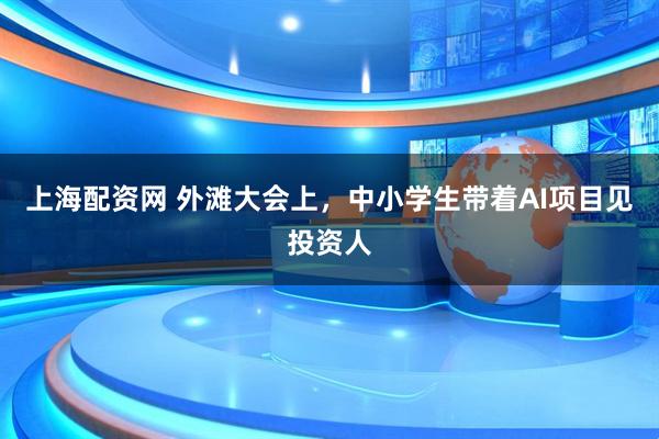 上海配资网 外滩大会上，中小学生带着AI项目见投资人
