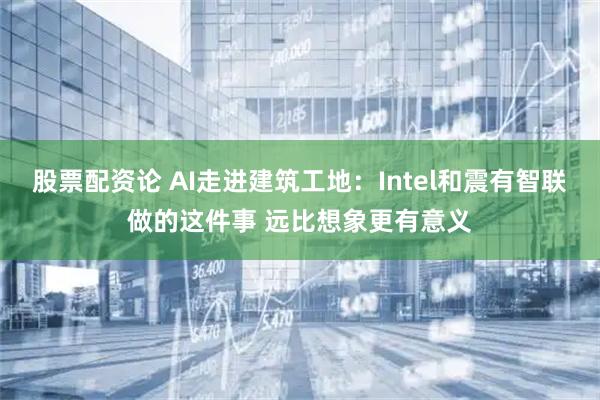 股票配资论 AI走进建筑工地：Intel和震有智联做的这件事 远比想象更有意义