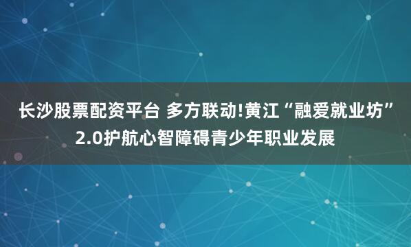 长沙股票配资平台 多方联动!黄江“融爱就业坊”2.0护航心智障碍青少年职业发展