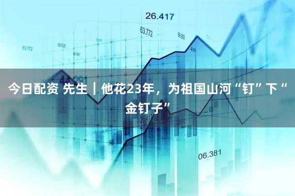 今日配资 先生︱他花23年，为祖国山河“钉”下“金钉子”